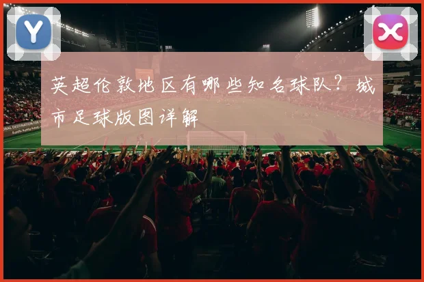 英超伦敦地区有哪些知名球队？城市足球版图详解