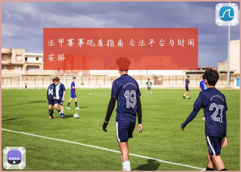 法甲赛事观看指南 合法平台与时间安排