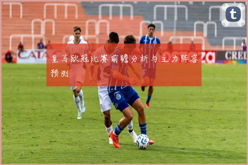 皇马欧冠比赛前瞻分析与主力阵容预测