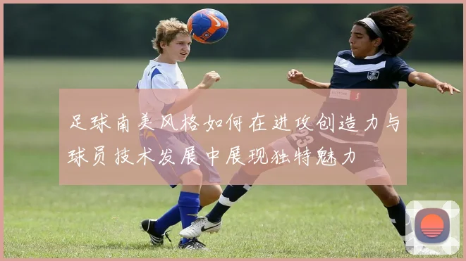 足球南美风格如何在进攻创造力与球员技术发展中展现独特魅力
