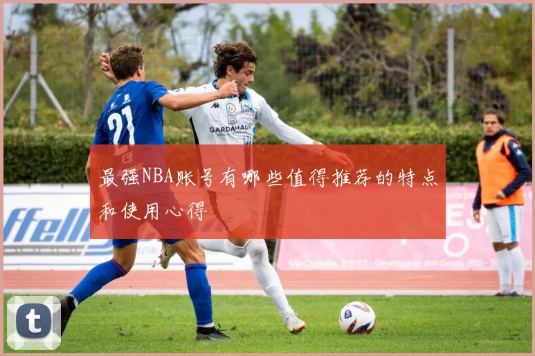 最强NBA账号有哪些值得推荐的特点和使用心得